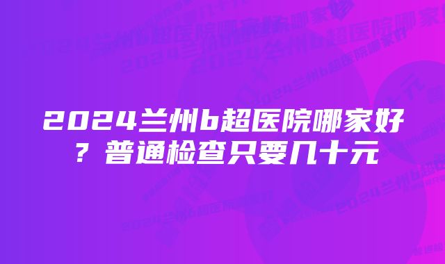 2024兰州b超医院哪家好？普通检查只要几十元