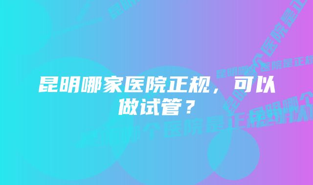 昆明哪家医院正规，可以做试管？