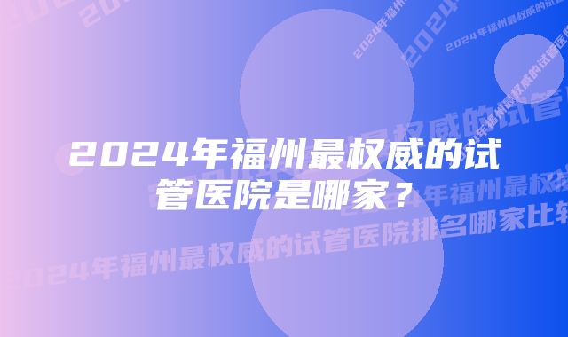 2024年福州最权威的试管医院是哪家？