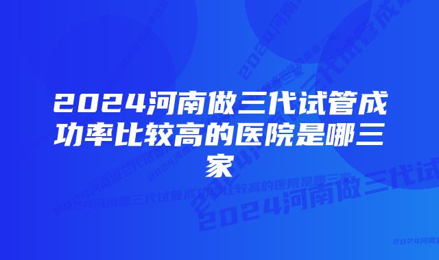 2024河南做三代试管成功率比较高的医院是哪三家