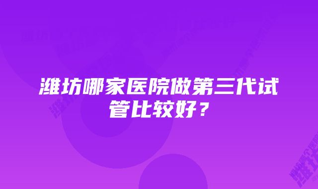 潍坊哪家医院做第三代试管比较好？