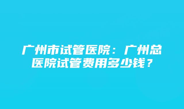 广州市试管医院：广州总医院试管费用多少钱？