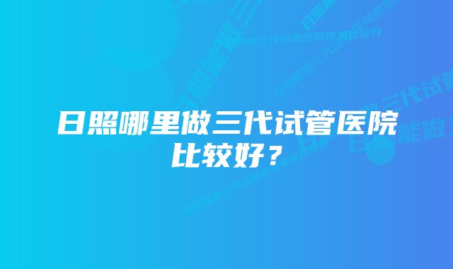 日照哪里做三代试管医院比较好？