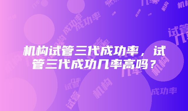 机构试管三代成功率，试管三代成功几率高吗？