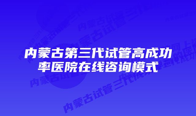 内蒙古第三代试管高成功率医院在线咨询模式