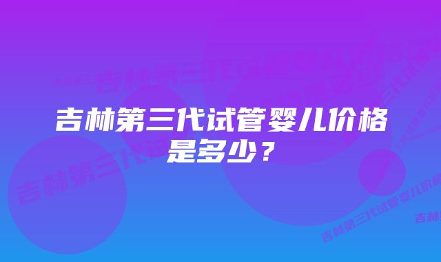 吉林第三代试管婴儿价格是多少？