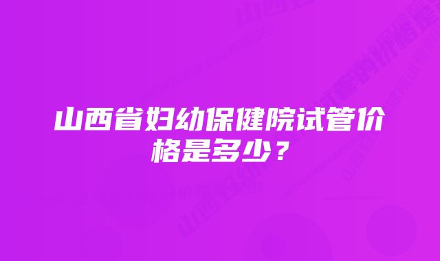 山西省妇幼保健院试管价格是多少？