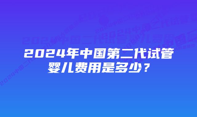 2024年中国第二代试管婴儿费用是多少？