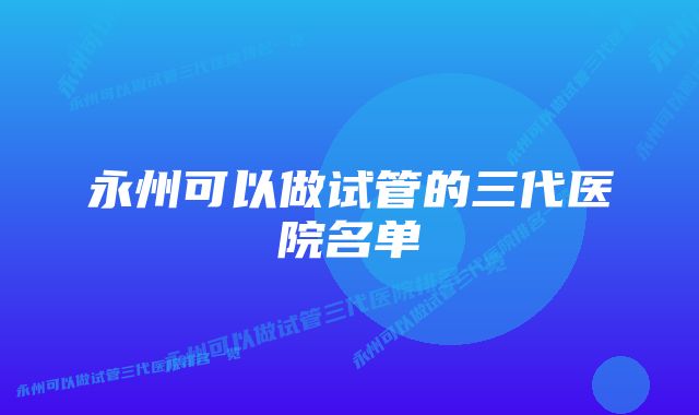 永州可以做试管的三代医院名单