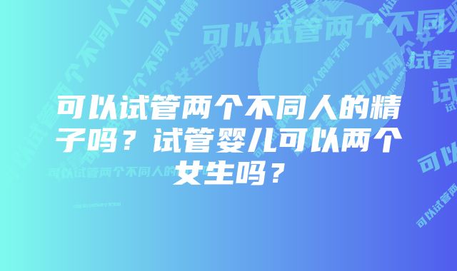 可以试管两个不同人的精子吗？试管婴儿可以两个女生吗？