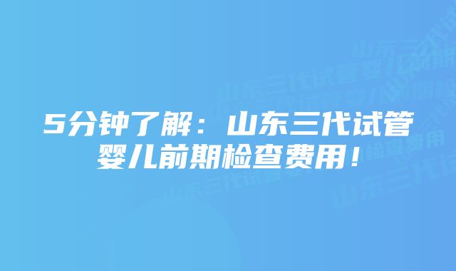 5分钟了解：山东三代试管婴儿前期检查费用！