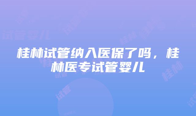 桂林试管纳入医保了吗，桂林医专试管婴儿