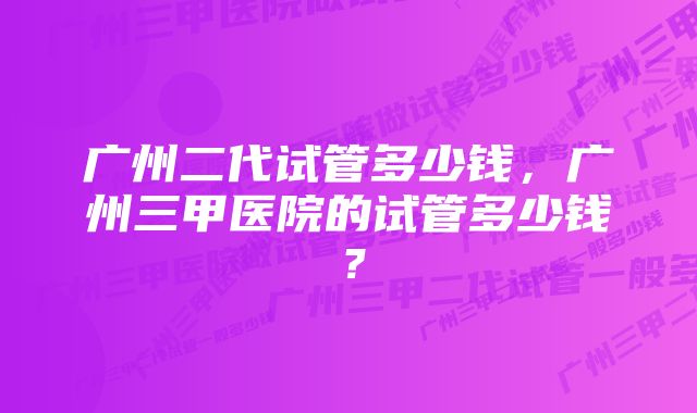 广州二代试管多少钱，广州三甲医院的试管多少钱？