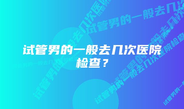 试管男的一般去几次医院检查？