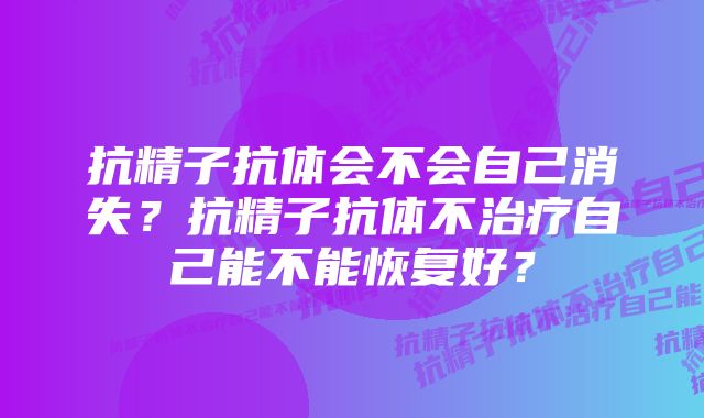 抗精子抗体会不会自己消失？抗精子抗体不治疗自己能不能恢复好？