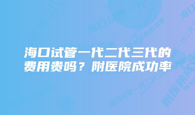 海口试管一代二代三代的费用贵吗？附医院成功率