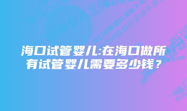 海口试管婴儿:在海口做所有试管婴儿需要多少钱？