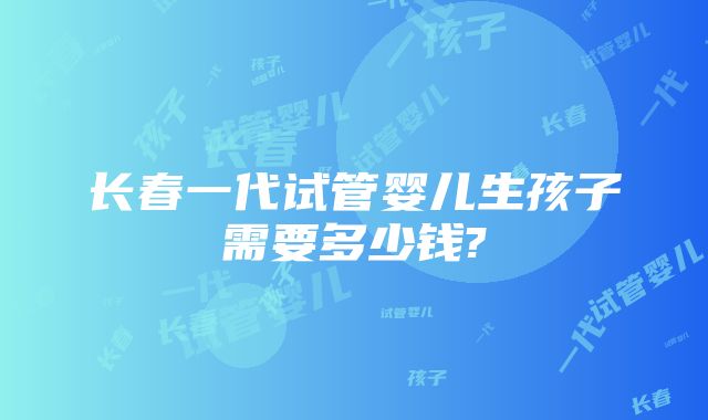 长春一代试管婴儿生孩子需要多少钱?