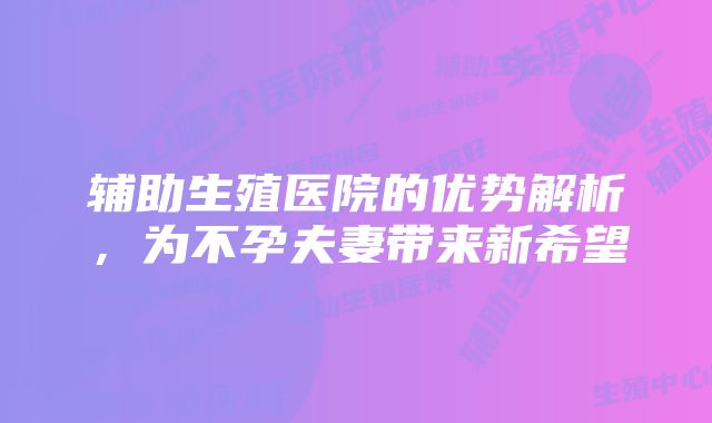 辅助生殖医院的优势解析，为不孕夫妻带来新希望