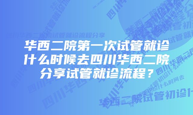 华西二院第一次试管就诊什么时候去四川华西二院分享试管就诊流程？