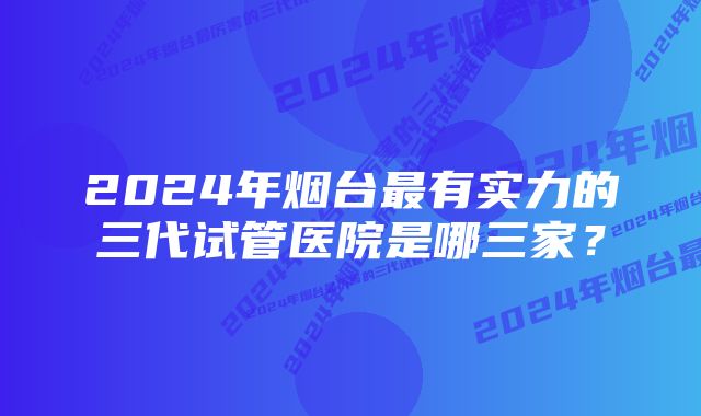 2024年烟台最有实力的三代试管医院是哪三家？