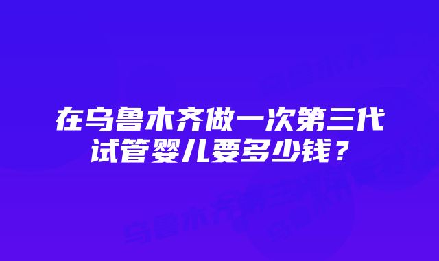 在乌鲁木齐做一次第三代试管婴儿要多少钱？