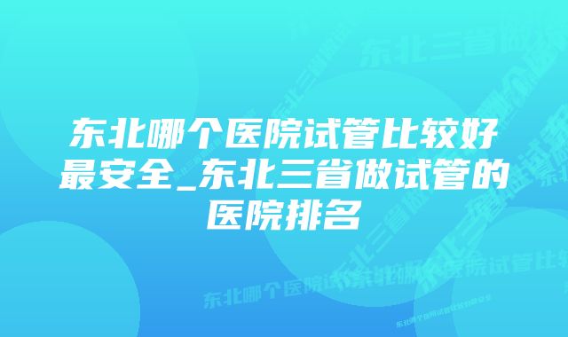 东北哪个医院试管比较好最安全_东北三省做试管的医院排名