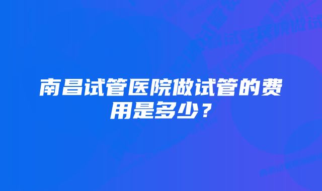 南昌试管医院做试管的费用是多少？