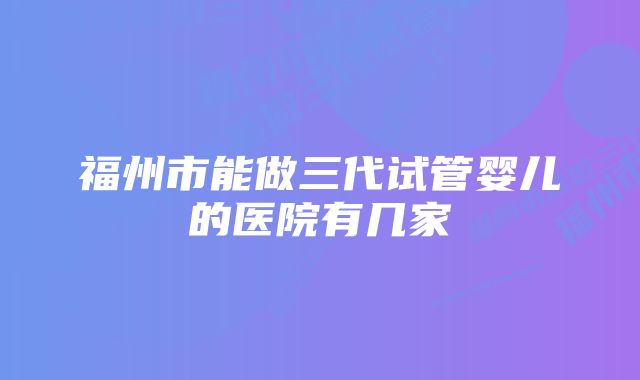 福州市能做三代试管婴儿的医院有几家