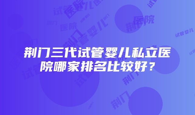 荆门三代试管婴儿私立医院哪家排名比较好？