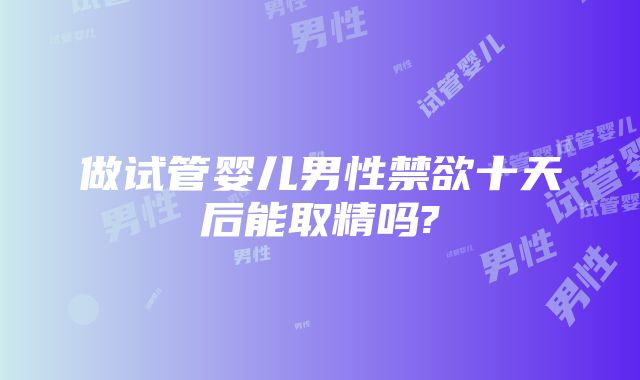 做试管婴儿男性禁欲十天后能取精吗?