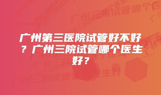 广州第三医院试管好不好？广州三院试管哪个医生好？