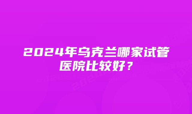 2024年乌克兰哪家试管医院比较好？