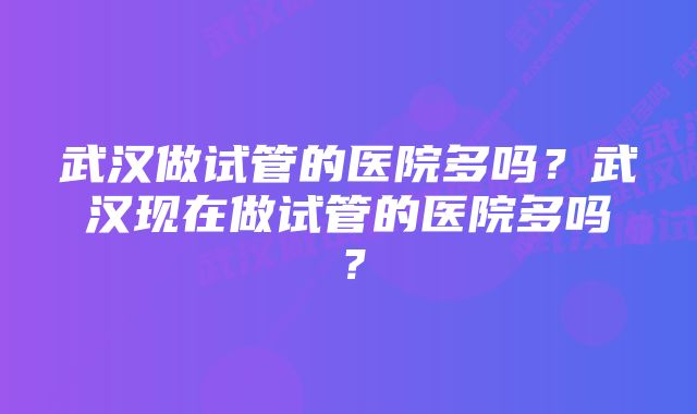 武汉做试管的医院多吗？武汉现在做试管的医院多吗？