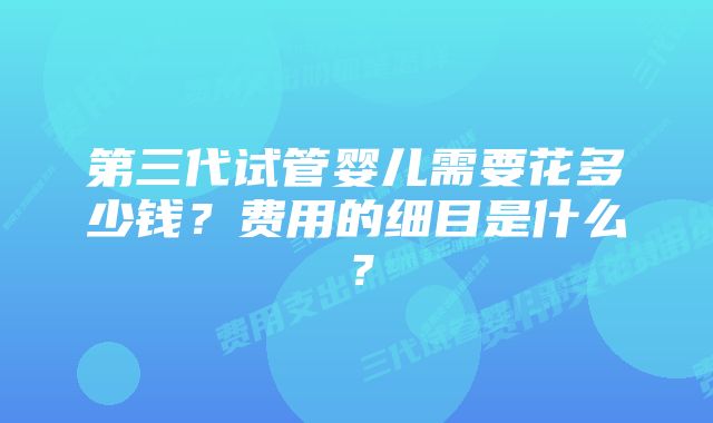 第三代试管婴儿需要花多少钱？费用的细目是什么？