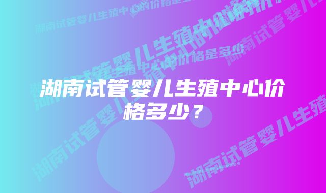 湖南试管婴儿生殖中心价格多少？