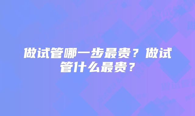 做试管哪一步最贵？做试管什么最贵？