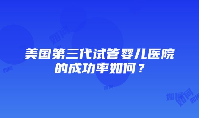 美国第三代试管婴儿医院的成功率如何？