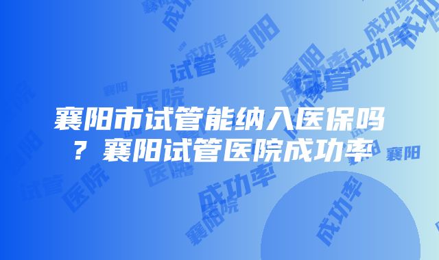 襄阳市试管能纳入医保吗？襄阳试管医院成功率