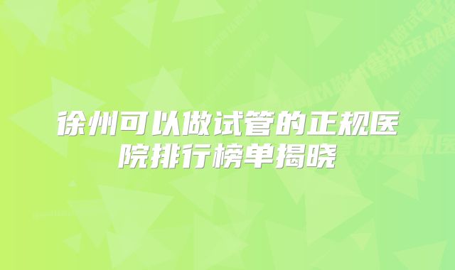 徐州可以做试管的正规医院排行榜单揭晓