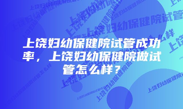 上饶妇幼保健院试管成功率，上饶妇幼保健院做试管怎么样？