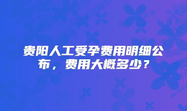 贵阳人工受孕费用明细公布，费用大概多少？