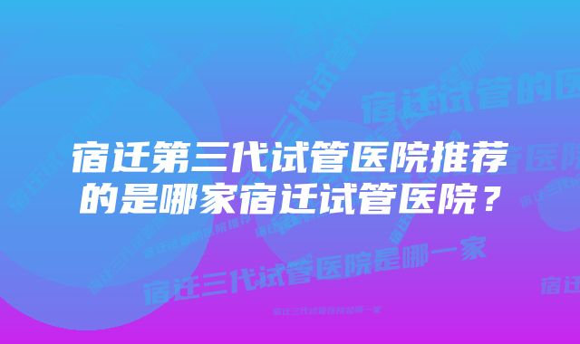 宿迁第三代试管医院推荐的是哪家宿迁试管医院？