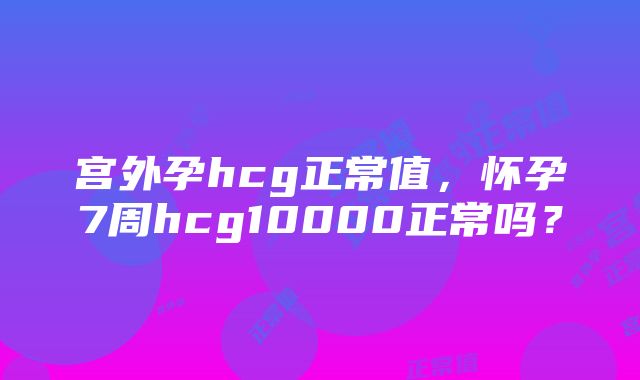 宫外孕hcg正常值，怀孕7周hcg10000正常吗？