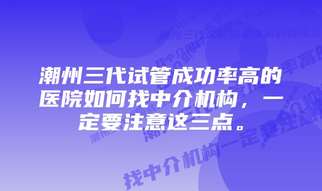 潮州三代试管成功率高的医院如何找中介机构，一定要注意这三点。