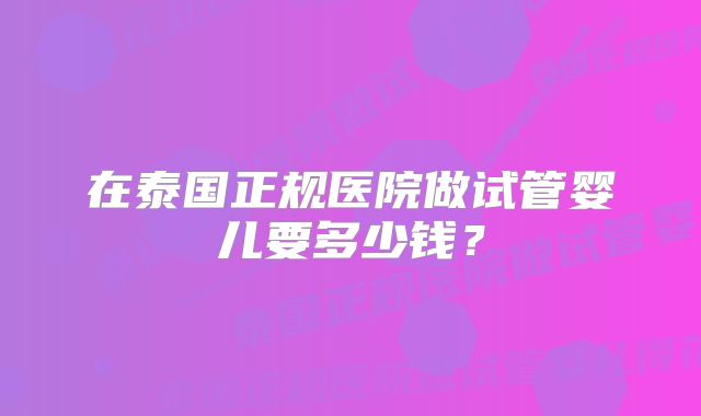 在泰国正规医院做试管婴儿要多少钱？