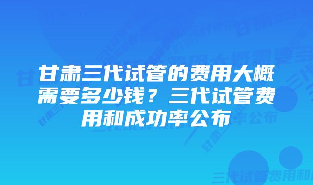 甘肃三代试管的费用大概需要多少钱？三代试管费用和成功率公布