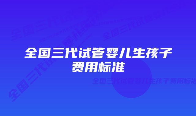 全国三代试管婴儿生孩子费用标准