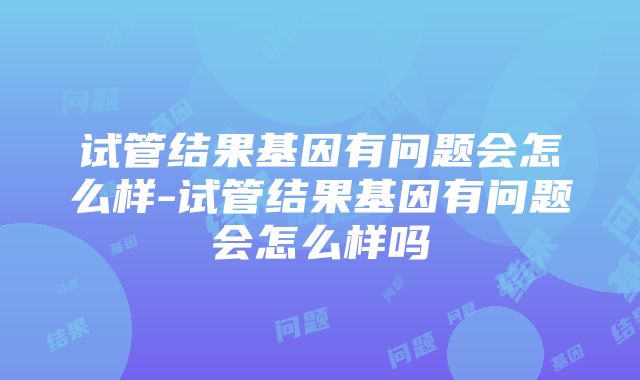 试管结果基因有问题会怎么样-试管结果基因有问题会怎么样吗