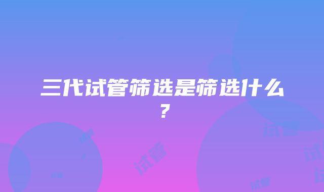 三代试管筛选是筛选什么？